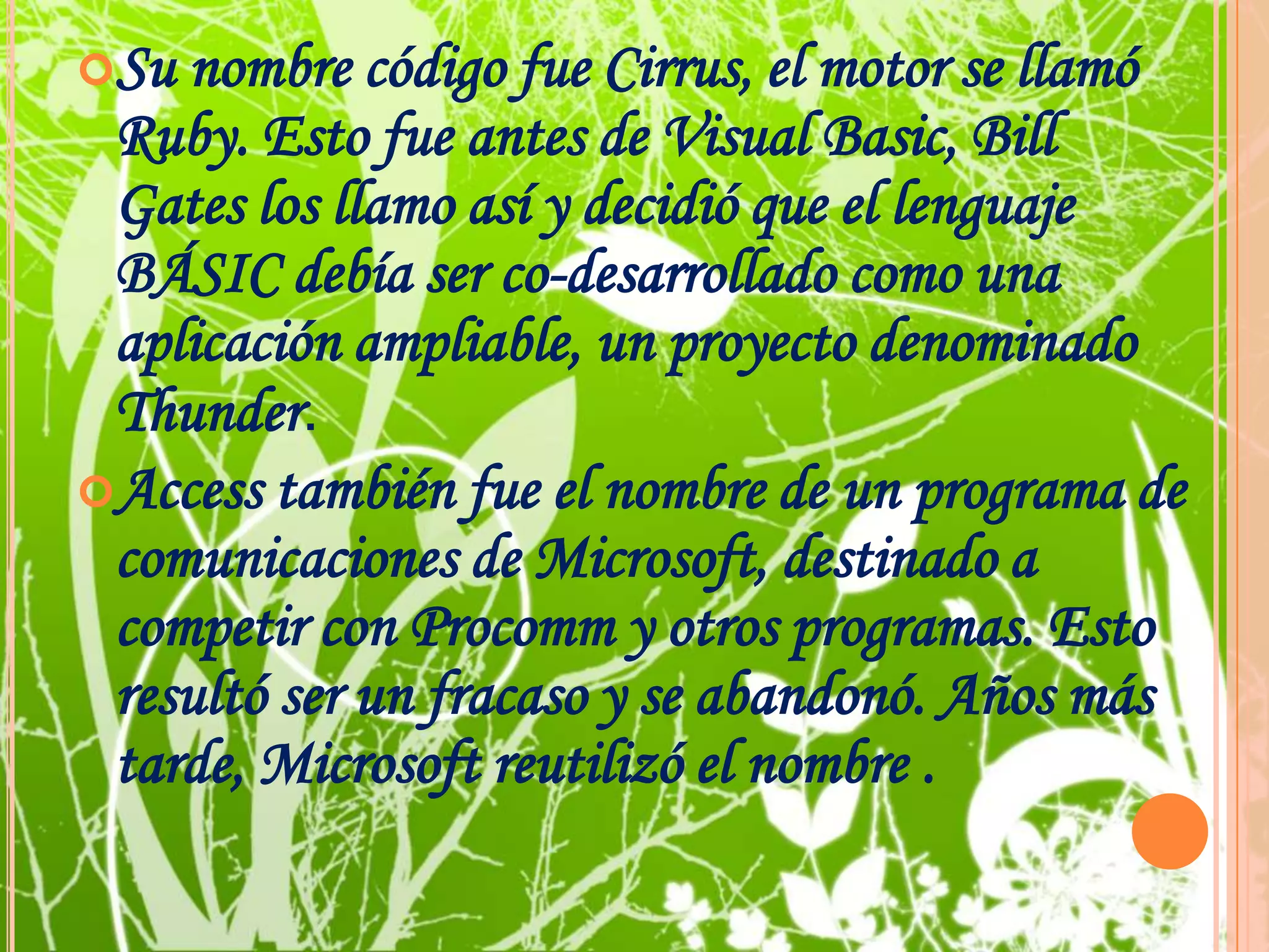 Su nombre código fue Cirrus, el motor se llamó Ruby. Esto fue antes de Visual Basic, Bill Gates los llamo así y decidió que el lenguaje BÁSIC debía ser co-desarrollado como una aplicación ampliable, un proyecto denominado Thunder. Access también fue el nombre de un programa de comunicaciones de Microsoft, destinado a competir con Procomm y otros programas. Esto resultó ser un fracaso y se abandonó. Años más tarde, Microsoft reutilizó el nombre .