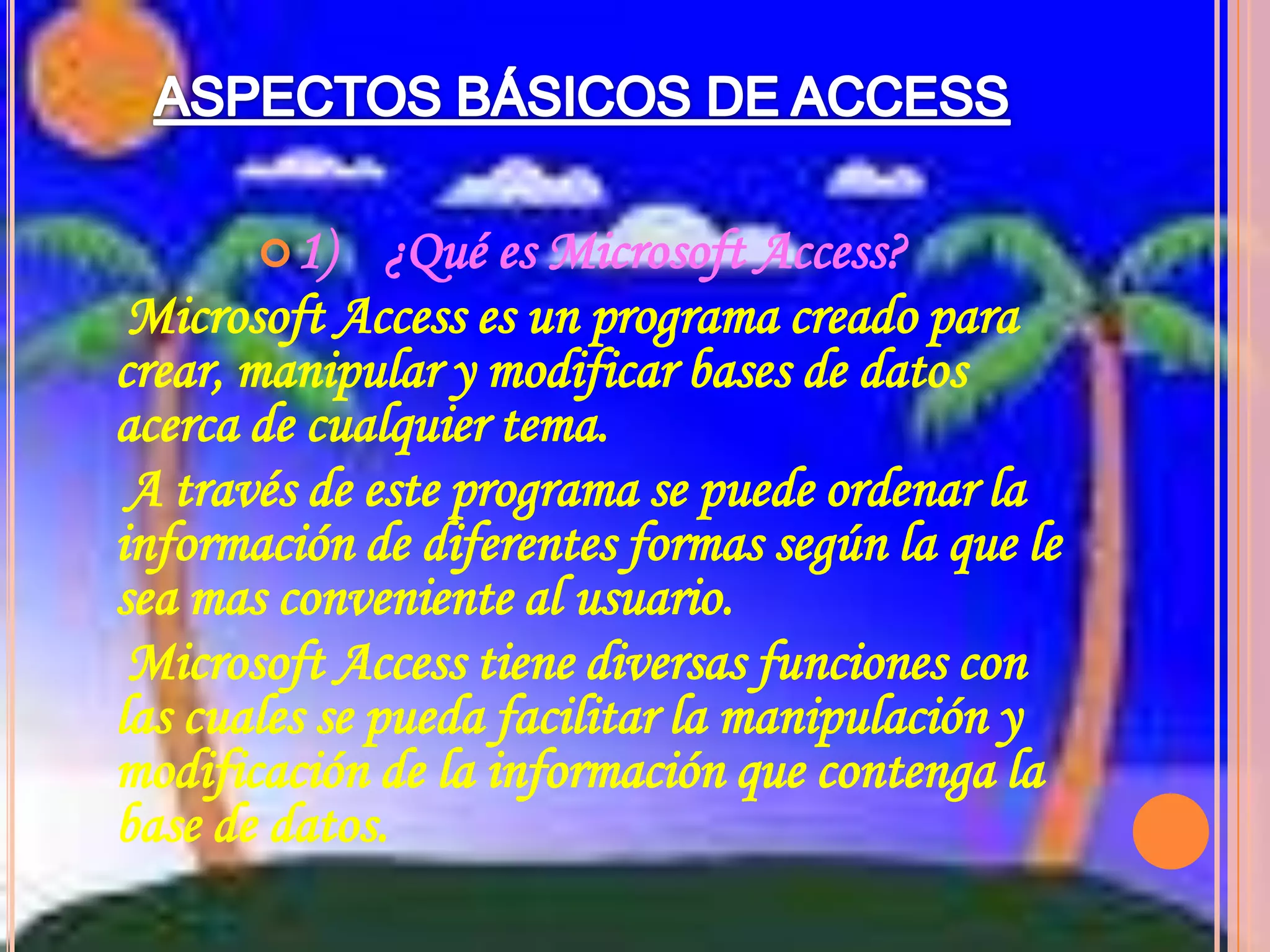ASPECTOS BÁSICOS DE ACCESS1)    ¿Qué es Microsoft Access?    Microsoft Access es un programa creado para crear, manipular y modificar bases de datos acerca de cualquier tema.    A través de este programa se puede ordenar la información de diferentes formas según la que le sea mas conveniente al usuario.    Microsoft Access tiene diversas funciones con las cuales se pueda facilitar la manipulación y modificación de la información que contenga la base de datos.