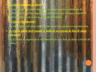 2) ¿Qué es una base de datos?    Es un sistema que puede organizar o editar grandes cantidades de información, de forma organizada, de manera que se hagan disponible para el momento en el que puedan ser solicitada.3) ¿Qué es información?     Es un conjunto de datos importantes para una persona u organización.4) ¿Qué se quiere decir cuando se habla de un sistema de base de datos relacional?    Es la forma de organizar la información de una base de datos a través de tablas.