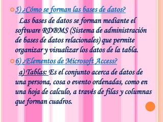 5) ¿Cómo se forman las bases de datos?     Las bases de datos se forman mediante el software RDBMS (Sistema de administración de bases de datos relacionales) que permite organizar y visualizar los datos de la tabla.6) ¿Elementos de Microsoft Access? a) Tablas: Es el conjunto acerca de datos de una persona, cosa o evento ordenadas, como en una hoja de calculo, a través de filas y columnas que forman cuadros.