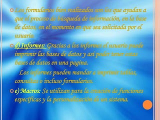 Los formularios bien realizados son los que ayudan a que el proceso de búsqueda de información, en la base de datos, en el momento en que sea solicitada por el usuario.d) Informes: Gracias a los informes el usuario puede imprimir las bases de datos y así poder tener estas bases de datos en una pagina.      Los informes pueden mandar a imprimir tablas, consultas o incluso formularios.e) Macros: Se utilizan para la creación de funciones específicas y la personalización de un sistema.