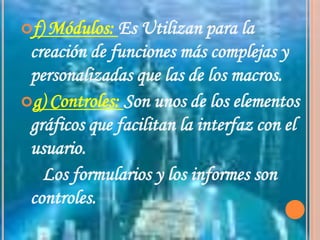 f) Módulos: Es Utilizan para la creación de funciones más complejas y personalizadas que las de los macros.g) Controles: Son unos de los elementos gráficos que facilitan la interfaz con el usuario.     Los formularios y los informes son controles.