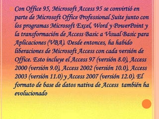 Con Office 95, Microsoft Access 95 se convirtió en parte de Microsoft Office Professional Suite junto con  los programas Microsoft Excel, Word y PowerPoint y la transformación de Access Basic a Visual Basic para Aplicaciones (VBA). Desde entonces, ha habido liberaciones de Microsoft Access con cada versión de Office. Esto incluye el Access 97 (versión 8.0), Access 2000 (versión 9.0), Access 2002 (versión 10.0), Access 2003 (versión 11.0) y Access 2007 (versión 12.0). El formato de base de datos nativa de Access  también ha evolucionado