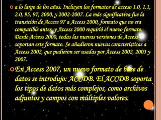 a lo largo de los años. Incluyen los formatos de acceso 1.0, 1.1, 2.0, 95, 97, 2000, y 2002-2007. La más significativa fue la transición de Access 97 a Access 2000, formato que no era compatible antes, y Access 2000 requirió el nuevo formato. Desde Access 2000, todas las nuevas versiones de Access soportan este formato. Se añadieron nuevas características a Access 2002, que pudieron ser usadas por Access 2002, 2003 y 2007.En Access 2007, un nuevo formato de base de datos se introdujo: ACCDB. El ACCDB soporta los tipos de datos más complejos, como archivos adjuntos y campos con múltiples valores. 