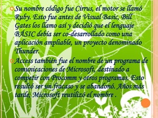 Su nombre código fue Cirrus, el motor se llamó Ruby. Esto fue antes de Visual Basic, Bill Gates los llamo así y decidió que el lenguaje BÁSIC debía ser co-desarrollado como una aplicación ampliable, un proyecto denominado Thunder. Access también fue el nombre de un programa de comunicaciones de Microsoft, destinado a competir con Procomm y otros programas. Esto resultó ser un fracaso y se abandonó. Años más tarde, Microsoft reutilizó el nombre .