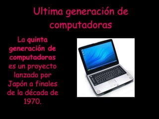 Ultima generación de computadoras La  quinta generación de computadoras  es un proyecto lanzado por Japón a finales de la década de 1970. 