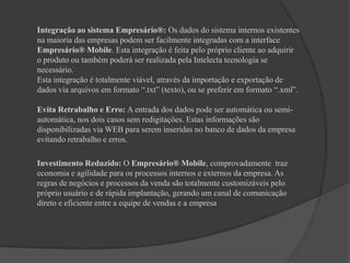 Integração ao sistema Empresário®: Os dados do sistema internos existentes na maioria das empresas podem ser facilmente integradas com a interface Empresário® Mobile. Esta integração é feita pelo próprio cliente ao adquirir o produto ou também poderá ser realizada pela Intelecta tecnologia se necessário.Esta integração é totalmente viável, através da importação e exportação de dados via arquivos em formato “.txt” (texto), ou se preferir em formato “.xml”.Evita Retrabalho e Erro: A entrada dos dados pode ser automática ou semi-automática, nos dois casos sem redigitações. Estas informações são disponibilizadas via WEB para serem inseridas no banco de dados da empresa evitando retrabalho e erros.	Investimento Reduzido: O Empresário® Mobile, comprovadamente  traz economia e agilidade para os processos internos e externos da empresa. As regras de negócios e processos da venda são totalmente customizáveis pelo próprio usuário e de rápida implantação, gerando um canal de comunicação direto e eficiente entre a equipe de vendas e a empresa