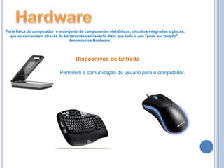 HardwareParte física do computador  é o conjunto de componentes eletrônicos, circuitos integrados e placas,     que se comunicam através de barramentos,seria certo dizer que tudo o que "pode ser tocado",                                                            denomina-se Hardware.Dispositivos de EntradaPermitem a comunicação do usuário para o computador.