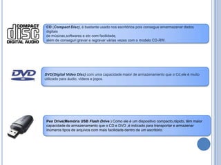 CD (Compact Disc), é bastante usado nos escritórios pois consegue amarmazenar dados digitais de músicas,softwares e etc com facilidade,além de conseguri gravar e regravar várias vezes com o modelo CD-RW.DVD(Digital Video Disc) com uma capacidade maior de armazenamento que o Cd,ele é muito utilizado para áudio, vídeos e jogos.Pen Drive(Memória USB Flash Drive ) Como ele é um dispositivo compacto,rápido, têm maior capacidade de armazenamento que o CD e DVD ,é indicado para transportar e armazenar inúmeros tipos de arquivos com mais facilidade dentro de um escritório.