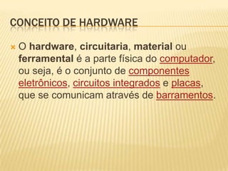 Conceito de hardwareO hardware, circuitaria, material ou ferramental é a parte física do computador, ou seja, é o conjunto de componentes eletrônicos, circuitos integrados e placas, que se comunicam através de barramentos. 
