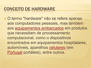 Conceito de hardwareO termo "hardware" não se refere apenas aos computadores pessoais, mas também aos equipamentos embarcados em produtos que necessitam de processamento computacional, como o dispositivos encontrados em equipamentos hospitalares, automóveis, aparelhos celulares (em Portugal portáteis), entre outros.