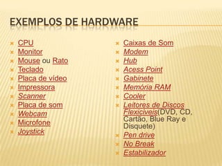 Exemplos de hardwareCPUMonitorMouse ou RatoTecladoPlaca de vídeoImpressoraScannerPlaca de somWebcamMicrofoneJoystickCaixas de SomModemHubAcessPointGabineteMemória RAMCoolerLeitores de Discos Flexiciveis(DVD, CD, Cartão, Blue Ray e Disquete) Pen driveNo BreakEstabilizador