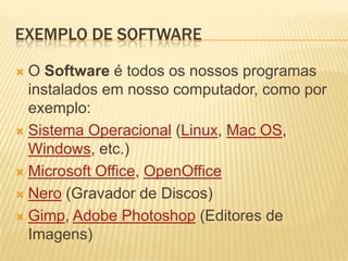 Exemplo de softwareO Softwareé todos os nossos programas instalados em nosso computador, como por exemplo:Sistema Operacional (Linux, Mac OS, Windows, etc.) Microsoft Office, OpenOfficeNero (Gravador de Discos) Gimp, Adobe Photoshop (Editores de Imagens) 