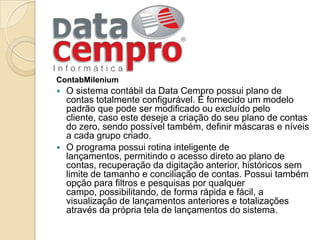 ContabMileniumO sistema contábil da Data Cempro possui plano de contas totalmente configurável. É fornecido um modelo padrão que pode ser modificado ou excluído pelo cliente, caso este deseje a criação do seu plano de contas do zero, sendo possível também, definir máscaras e níveis a cada grupo criado.O programa possui rotina inteligente de lançamentos, permitindo o acesso direto ao plano de contas, recuperação da digitação anterior, históricos sem limite de tamanho e conciliação de contas. Possui também opção para filtros e pesquisas por qualquer campo, possibilitando, de forma rápida e fácil, a visualização de lançamentos anteriores e totalizações através da própria tela de lançamentos do sistema.