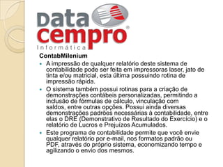 ContabMileniumA impressão de qualquer relatório deste sistema de contabilidade pode ser feita em impressoras laser, jato de tinta e/ou matricial, esta última possuindo rotina de impressão rápida. O sistema também possui rotinas para a criação de demonstrações contábeis personalizadas, permitindo a inclusão de fórmulas de cálculo, vinculação com saldos, entre outras opções. Possui ainda diversas demonstrações padrões necessárias à contabilidade, entre elas o DRE (Demonstrativo de Resultado do Exercício) e o relatório de Lucros e Prejuízos Acumulados.Este programa de contabilidade permite que você envie qualquer relatório por e-mail, nos formatos padrão ou PDF, através do próprio sistema, economizando tempo e agilizando o envio dos mesmos. 