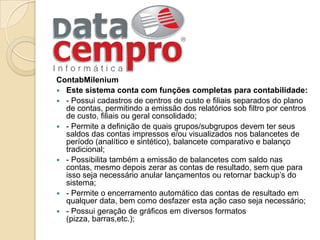 ContabMileniumEste sistema conta com funções completas para contabilidade:- Possui cadastros de centros de custo e filiais separados do plano de contas, permitindo a emissão dos relatórios sob filtro por centros de custo, filiais ou geral consolidado;- Permite a definição de quais grupos/subgrupos devem ter seus saldos das contas impressos e/ou visualizados nos balancetes de período (analítico e sintético), balancete comparativo e balanço tradicional;- Possibilita também a emissão de balancetes com saldo nas contas, mesmo depois zerar as contas de resultado, sem que para isso seja necessário anular lançamentos ou retornar backup’s do sistema;- Permite o encerramento automático das contas de resultado em qualquer data, bem como desfazer esta ação caso seja necessário;- Possui geração de gráficos em diversos formatos (pizza, barras,etc.);