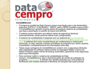 ContabMileniumO programa contábil da Data Cempro possui exportação para o ato declaratório executivo COFIS nº 15 IN 86/2001 - SINCO, para o SPED Contábil e para a DIPJ. O ContabMilenium também importa dados de qualquer sistema de contabilidade que faça a exportação no padrão de layout pré-definido.O sistema possui aplicativo que efetua cópias de segurança (backup) automaticamente, sendo possível alterar suas configurações.O sistema de contabilidade é integrado com os sistemas de Escrituração de Livros Fiscais, Departamento Pessoal, Controle Patrimonial e Apuração do Lucro Real. O software tem como características ser multiempresa e multiusuário (opcional), ou seja, permite o acesso simultâneo ao programa por vários usuários e possibilita o compartilhamento de informações entre eles. Todas essas vantagens do ContabMilenium contam com a segurança oferecida pela estabilidade do software (desenvolvido na linguagem Delphi e banco de dados Firebird) e pelas rotinas de backup automático, garantindo mais segurança para suas informações. Para conhecer melhor o sistema de contabilidade da Data Cempro, ContabMilenium, faça o download grátis da versão de avaliação do programa clicando aqui. É através das versões gratuitas que você poderá se familiarizar com nossos sistemas e identificar as soluções das quais precisa.