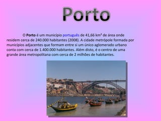 O  Porto  é um município  português  de 41,66 km² de área onde residem cerca de 240.000 habitantes (2008). A cidade metrópole formada por municípios adjacentes que formam entre si um único aglomerado urbano conta com cerca de 1.400.000 habitantes. Além disto, é o centro de uma grande área metropolitana com cerca de 2 milhões de habitantes. 