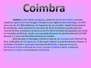 Coimbra  é uma  cidade   portuguesa , capital do  Distrito de Coimbra , principal cidade da  região Centro  de Portugal e situada na sub-região do  Baixo Mondego , em  2007  com cerca de 157.000 habitantes nas freguesias do seu concelho. Cidade historicamente de estudantes, conta actualmente com perto de 30 mil estudantes, grande parte dos mesmos de fora, somando-se ainda cerca de 45 a 48 mil entradas de população que reside em concelhos periféricos, resulta uma população flutuante de aproximadamente 220.000 pessoas. É o centro da Área Metropolitana de Coimbra. Banhada pelo rio Mondego, Coimbra é sede de um  município  com 319,4 km² de área, subdividido em 31  freguesias , 13 das quais urbanas ou maioritariamente urbanas. O município é limitado a norte pelo município de  Mealhada , a leste por  Penacova ,  Vila Nova de Poiares  e  Miranda do Corvo , a sul por  Condeixa-a-Nova , a oeste por  Montemor-o-Velho  e a noroeste por  Cantanhede . 