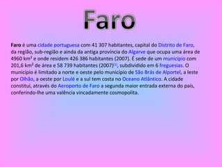 Faro  é uma  cidade   portuguesa  com 41 307 habitantes, capital do  Distrito de Faro , da região, sub-região e ainda da antiga província do  Algarve  que ocupa uma área de 4960 km² e onde residem 426 386 habitantes (2007). É sede de um  município  com 201,6 km² de área e 58 739 habitantes (2007) [1] , subdividido em 6  freguesias . O município é limitado a norte e oeste pelo município de  São Brás de Alportel , a leste por  Olhão , a oeste por  Loulé  e a sul tem costa no  Oceano Atlântico . A cidade constitui, através do  Aeroporto de Faro  a segunda maior entrada externa do país, conferindo-lhe uma valência vincadamente cosmopolita. 