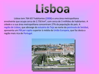 Lisboa tem 764 657 habitantes ( 2008 ) e uma área metropolitana envolvente que ocupa cerca de 2.750 km², com cerca de 3 milhões de habitantes. A cidade e a sua área metropolitana concentram 27% da população do país. A  região de Lisboa , que abrange do  estuário do Tejo  ao norte da  península de Setúbal , apresenta um  PIB  per  capita  superior à média da  União Europeia , que faz desta a região mais rica de  Portugal . 