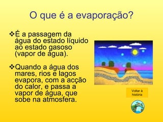 O que é a evaporação? É a passagem da água do estado líquido ao estado gasoso (vapor de água). Quando a água dos mares, rios e lagos evapora, com a acção do calor, e passa a vapor de água, que sobe na atmosfera. Voltar à história 