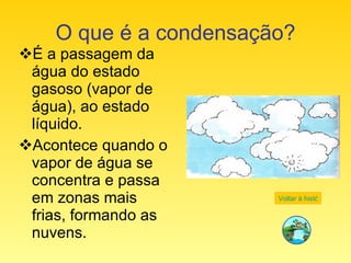 O que é a condensação? É a passagem da água do estado gasoso (vapor de água), ao estado líquido. Acontece quando o vapor de água se concentra e passa em zonas mais frias, formando as nuvens. Voltar à história 