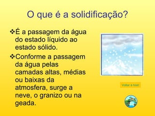 O que é a solidificação? É a passagem da água do estado líquido ao estado sólido. Conforme a passagem da água pelas camadas altas, médias ou baixas da atmosfera, surge a neve, o granizo ou na geada.  Voltar à história 