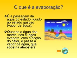 O que é a evaporação? É a passagem da água do estado líquido ao estado gasoso (vapor de água). Quando a água dos mares, rios e lagos evapora, com a acção do calor, e passa a vapor de água, que sobe na atmosfera. 