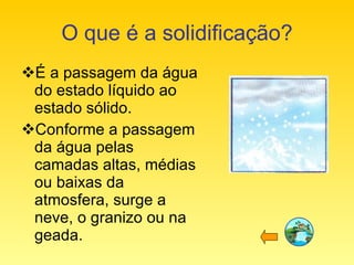 O que é a solidificação? É a passagem da água do estado líquido ao estado sólido. Conforme a passagem da água pelas camadas altas, médias ou baixas da atmosfera, surge a neve, o granizo ou na geada.  