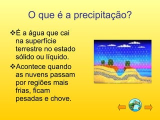O que é a precipitação? É a água que cai na superfície terrestre no estado sólido ou líquido. Acontece quando as nuvens passam por regiões mais frias, ficam pesadas e chove.  