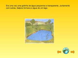 Era uma vez uma gotinha de água pequenina e transparente. Juntamente com outras, Salpico formava a água de um lago. 