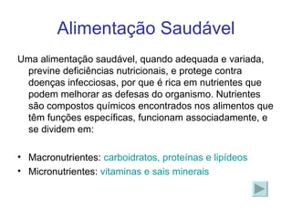 Alimentação Saudável Uma alimentação saudável, quando adequada e variada, previne deficiências nutricionais, e protege contra doenças infecciosas, por que é rica em nutrientes que podem melhorar as defesas do organismo. Nutrientes são compostos químicos encontrados nos alimentos que têm funções específicas, funcionam associadamente, e se dividem em: Macronutrientes:  carboidratos, proteínas e lipídeos Micronutrientes:  vitaminas e sais minerais 