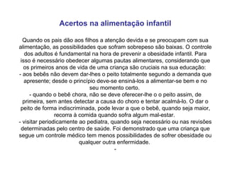 Acertos na alimentação infantil Quando os pais dão aos filhos a atenção devida e se preocupam com sua alimentação, as possibilidades que sofram sobrepeso são baixas. O controle dos adultos é fundamental na hora de prevenir a obesidade infantil. Para isso é necessário obedecer algumas pautas alimentares, considerando que os primeiros anos de vida de uma criança são cruciais na sua educação:  - aos bebês não devem dar-lhes o peito totalmente segundo a demanda que apresente; desde o princípio deve-se ensiná-los a alimentar-se bem e no seu momento certo.  - quando o bebê chora, não se deve oferecer-lhe o o peito assim, de primeira, sem antes detectar a causa do choro e tentar acalmá-lo. O dar o peito de forma indiscriminada, pode levar a que o bebê, quando seja maior, recorra à comida quando sofra algum mal-estar.  - visitar periodicamente ao pediatra, quando seja necessário ou nas revisões determinadas pelo centro de saúde. Foi demonstrado que uma criança que segue um controle médico tem menos possibilidades de sofrer obesidade ou qualquer outra enfermidade.  - 