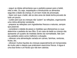 - seguir as dietas alimentares que o pediatra passar para o bebê, mês a mês. Ou seja, respeitando e introduzindo os alimentos segundo a idade da criança. É um bom modo de prevenção.  - fazer com que o bebê, até os dois anos de idade tenha provado de tudo um pouco.  - cuidar para que as crianças não “pulem” as refeições, organizando uma rotina alimentar constante.  - preparar as refeições com ingredientes frescos e naturais, sempre que possível.  - considerar a tabela de pesos e medidas que oferecemos e a que determine o pediatra do seu filho. E em caso do bebê ou criança não apresente um quadro de medidas dentro da normalidade, fale com seu pediatra sobre como melhorar a situação.  - oferecer uma alimentação variada em carnes, farinhas, verduras, frutas, etc.  - oferecer muitos líquidos às crianças especialmente em temporadas de muito calor e depois que praticarem exercícios físicos. A água é uma boa fonte e um fluído que não tem calorias.  