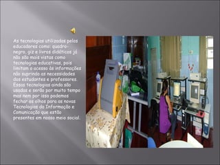 As tecnologias utilizadas pelos educadores como: quadro-negro, giz e livros didáticos já não são mais vistas como tecnologias educativas, pois limitam o acesso às informações não suprindo as necessidades dos estudantes e professores. Essas tecnologias ainda são usadas e serão por muito tempo mas nem por isso podemos fechar os olhos para as novas Tecnologias da Informação e Comunicação que estão presentes em nosso meio social. 