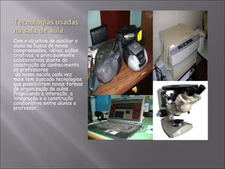 Com o objetivo de auxiliar o aluno na busca de novas compreensões, idéias, ações criativas, e principalmente colaborativas diante da construção do conhecimento os professores   da nossa escola cada vez mais tem buscado tecnologias que possibilitem novas formas de organização de aulas. Propiciando a interação, a integração e a construção colaborativa entre alunos e  professor. 