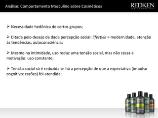 Necessidade hedônica de certos grupos; Ditada pelo desejo de dada percepção social:  lifestyle  = modernidade, atenção às tendências, autoconsciência; M esmo na intimidade, uso reduz uma tensão social, mas não cessa a motivação: uso constante; Tensão social só é reduzida se há a percepção de que a expectativa (impulso cognitivo: razões) foi atendida; Análise: Comportamento Masculino sobre Cosméticos 