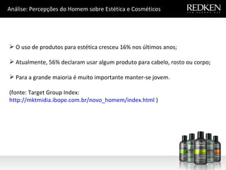 Análise: Percepções do Homem sobre Estética e Cosméticos O uso de produtos para estética cresceu 16% nos últimos anos; Atualmente, 56% declaram usar algum produto para cabelo, rosto ou corpo; Para a grande maioria é muito importante manter-se jovem. (fonte: Target Group Index:  http://mktmidia.ibope.com.br/novo_homem/index.html  ) 