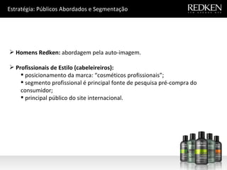 Estratégia: Públicos Abordados e Segmentação Homens Redken:  abordagem pela auto-imagem. Profissionais de Estilo (cabeleireiros): posicionamento da marca: “cosméticos profissionais”; segmento profissional é principal fonte de pesquisa pré-compra do consumidor; principal público do site internacional. 