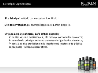 Estratégia: Segmentação Site Principal:  voltado para o consumidor final. Site para Profissionais:  segmentação clara, porém discreta. Entrada pelo site principal para ambos públicos: muitas vezes o profissional é, ele mesmo, consumidor da marca; imersão do principal vetor no universo de significados da marca; acesso ao site profissional não interfere no interesse do público consumidor (vigilância perceptiva). 