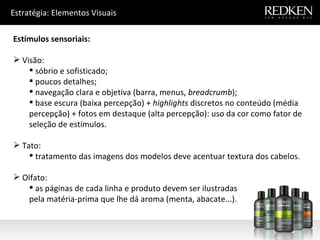 Estratégia: Elementos Visuais Estímulos sensoriais: Visão: sóbrio e sofisticado; poucos detalhes; navegação clara e objetiva (barra, menus,  breadcrumb ); base escura (baixa percepção) +  highlights  discretos no conteúdo (média percepção) + fotos em destaque (alta percepção): uso da cor como fator de seleção de estímulos. Tato: tratamento das imagens dos modelos deve acentuar textura dos cabelos. Olfato: as páginas de cada linha e produto devem ser ilustradas pela matéria-prima que lhe dá aroma (menta, abacate...). 