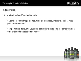 Estratégia: Funcionalidades Site principal: Localizador de salões credenciados: usando Google Maps e o recurso de busca local, indicar os salões mais próximos do usuário importância de levar o usuário a consultar o cabeleireiro: construção de uma experiência associada à marca 
