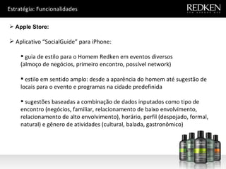 Estratégia: Funcionalidades Apple Store: Aplicativo “SocialGuide” para iPhone: guia de estilo para o Homem Redken em eventos diversos  (almoço de negócios, primeiro encontro, possível network) estilo em sentido amplo: desde a aparência do homem até sugestão de locais para o evento e programas na cidade predefinida sugestões baseadas a combinação de dados inputados como tipo de encontro (negócios, familiar, relacionamento de baixo envolvimento, relacionamento de alto envolvimento), horário, perfil (despojado, formal, natural) e gênero de atividades (cultural, balada, gastronômico) 