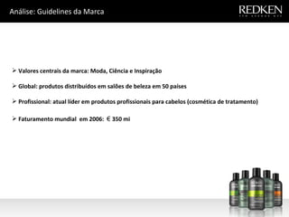 Análise: Guidelines da Marca Valores centrais da marca: Moda, Ciência e Inspiração Global: produtos distribuídos em salões de beleza em 50 países Profissional: atual líder em produtos profissionais para cabelos (cosmética de tratamento) Faturamento mundial  em 2006:  €  350 mi 