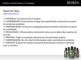 Nivea for Men: www.nivea.com.br EFICIÊNCIA: O acesso ao site é simples.  CUMPRIMENTO: Os prazos de entrega são especificados claramente na parte de venda dos produtos. CONFIABILIDADE: O site tem navegação bastante intuitiva, indo bem na parte de usabilidade. PRIVACIDADE: A Nivea explica claramente como usa os dados dos usuários de seu site.   PRESTEZA: Todos os produtos apresentam uma descrição própria.  COMPENSAÇÃO: No site não há informações sobre reembolso de produtos. CONTATO: A parte de contato é bastante diversificada e facilita a interação com os clientes.  Análise: Concorrentes / E-servqual 