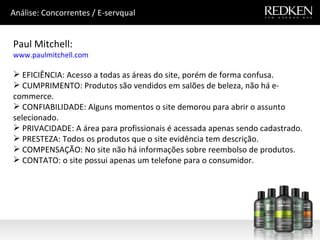 Paul Mitchell: www.paulmitchell.com EFICIÊNCIA: Acesso a todas as áreas do site, porém de forma confusa. CUMPRIMENTO: Produtos são vendidos em salões de beleza, não há e-commerce.  CONFIABILIDADE: Alguns momentos o site demorou para abrir o assunto selecionado. PRIVACIDADE: A área para profissionais é acessada apenas sendo cadastrado. PRESTEZA: Todos os produtos que o site evidência tem descrição. COMPENSAÇÃO: No site não há informações sobre reembolso de produtos. CONTATO: o site possui apenas um telefone para o consumidor. Análise: Concorrentes / E-servqual 
