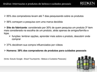 Análise: Internautas e produtos de beleza e cuidados pessoais 85% dos compradores levam até 7 dias pesquisando sobre os produtos 56% começam a pesquisa com uma marca decidida  Site do fabricante : considerado por 30% de quem pesquisa um produto 3º item mais considerado na escolha de um produto, atrás apenas de amigos/família e lojas  funções: lembrar opções, aprender mais sobre o produto, descobrir onde comprar  37% decidiram sua compra influenciados por vídeos Homens: 39% dos compradores de produtos para cuidados pessoais   (fonte: Estudo Google - Brazil Touchpoints - Beleza e Cuidados Pessoais) 