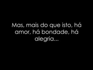 Mas, mais do que isto, há amor, há bondade, há alegria... 