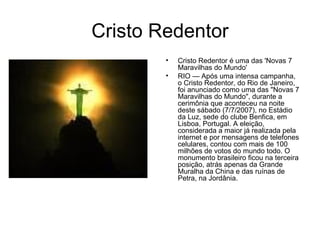 Cristo Redentor Cristo Redentor é uma das 'Novas 7 Maravilhas do Mundo' RIO — Após uma intensa campanha, o Cristo Redentor, do Rio de Janeiro, foi anunciado como uma das "Novas 7 Maravilhas do Mundo", durante a cerimônia que aconteceu na noite deste sábado (7/7/2007), no Estádio da Luz, sede do clube Benfica, em Lisboa, Portugal. A eleição, considerada a maior já realizada pela internet e por mensagens de telefones celulares, contou com mais de 100 milhões de votos do mundo todo. O monumento brasileiro ficou na terceira posição, atrás apenas da Grande Muralha da China e das ruínas de Petra, na Jordânia. 
